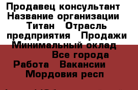 Продавец-консультант › Название организации ­ Титан › Отрасль предприятия ­ Продажи › Минимальный оклад ­ 15 000 - Все города Работа » Вакансии   . Мордовия респ.